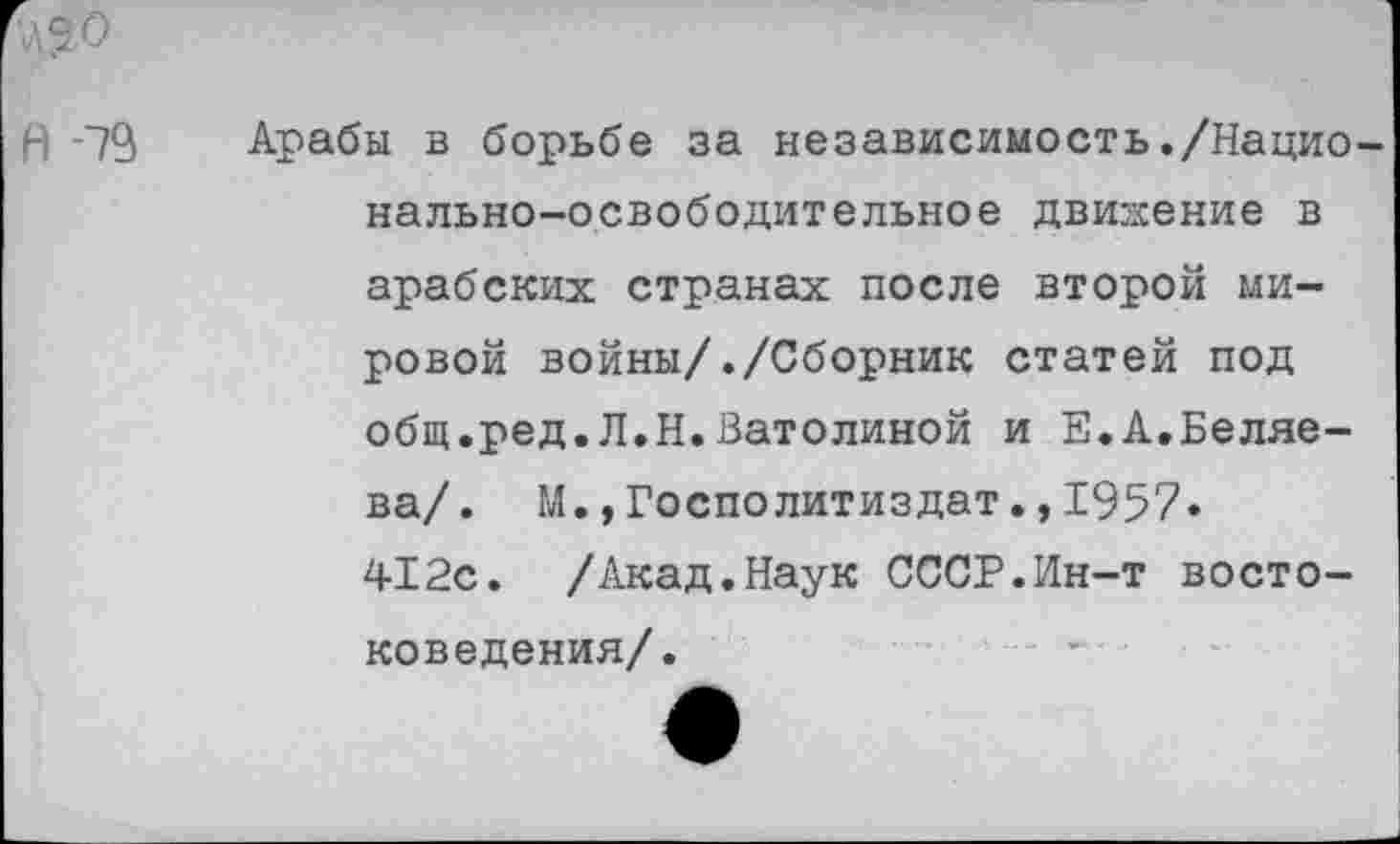 ﻿А -79
Арабы в борьбе за независимость./Национально-освободительное движение в арабских странах после второй мировой войны/./Сборник статей под общ.ред.Л.Н.Ватолиной и Е.А.Беляева/. М.,Госполитиздат.,1957. 412с. /Акад.Наук СССР.Ин-т востоковедения/.